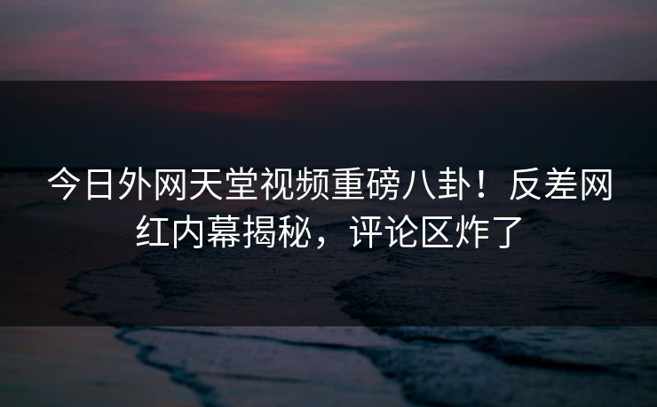 今日外网天堂视频重磅八卦！反差网红内幕揭秘，评论区炸了