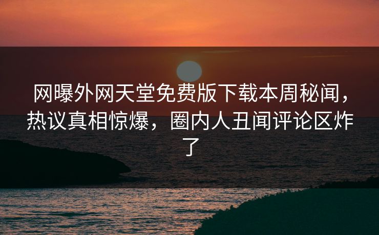 网曝外网天堂免费版下载本周秘闻，热议真相惊爆，圈内人丑闻评论区炸了