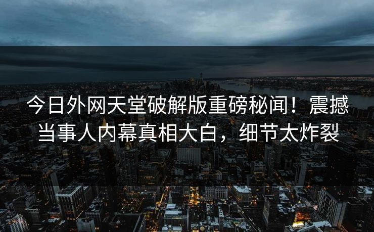 今日外网天堂破解版重磅秘闻！震撼当事人内幕真相大白，细节太炸裂