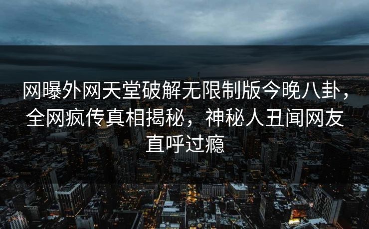 网曝外网天堂破解无限制版今晚八卦，全网疯传真相揭秘，神秘人丑闻网友直呼过瘾