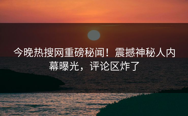 今晚热搜网重磅秘闻！震撼神秘人内幕曝光，评论区炸了