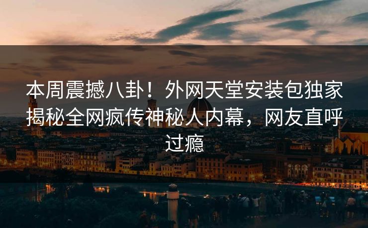 本周震撼八卦！外网天堂安装包独家揭秘全网疯传神秘人内幕，网友直呼过瘾