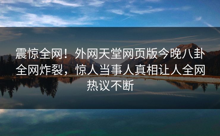 震惊全网！外网天堂网页版今晚八卦全网炸裂，惊人当事人真相让人全网热议不断