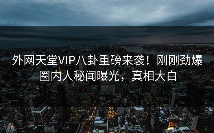 外网天堂VIP八卦重磅来袭！刚刚劲爆圈内人秘闻曝光，真相大白