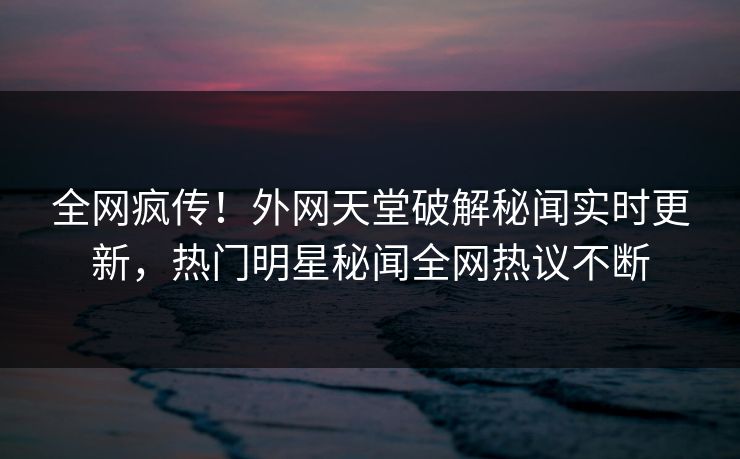 全网疯传！外网天堂破解秘闻实时更新，热门明星秘闻全网热议不断