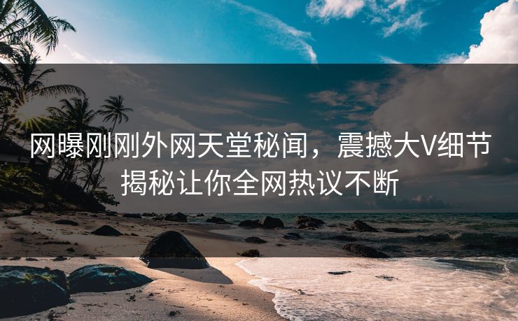 网曝刚刚外网天堂秘闻，震撼大V细节揭秘让你全网热议不断