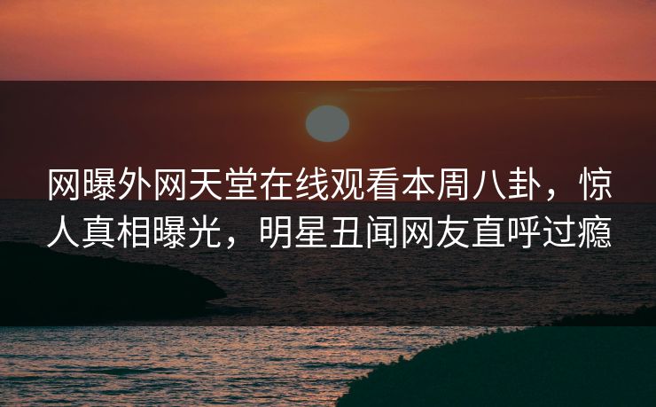 网曝外网天堂在线观看本周八卦，惊人真相曝光，明星丑闻网友直呼过瘾