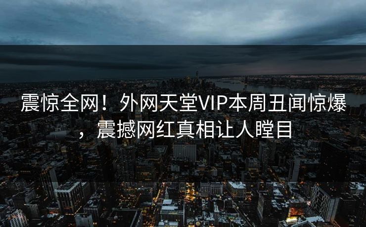 震惊全网！外网天堂VIP本周丑闻惊爆，震撼网红真相让人瞠目