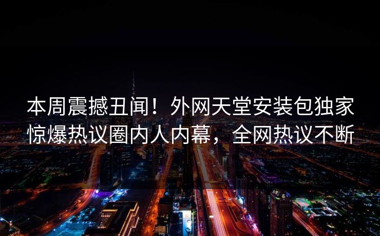 本周震撼丑闻！外网天堂安装包独家惊爆热议圈内人内幕，全网热议不断