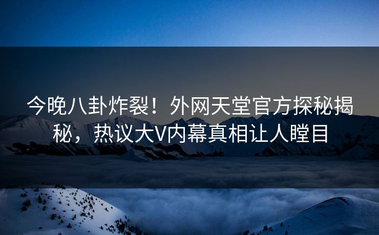 今晚八卦炸裂！外网天堂官方探秘揭秘，热议大V内幕真相让人瞠目