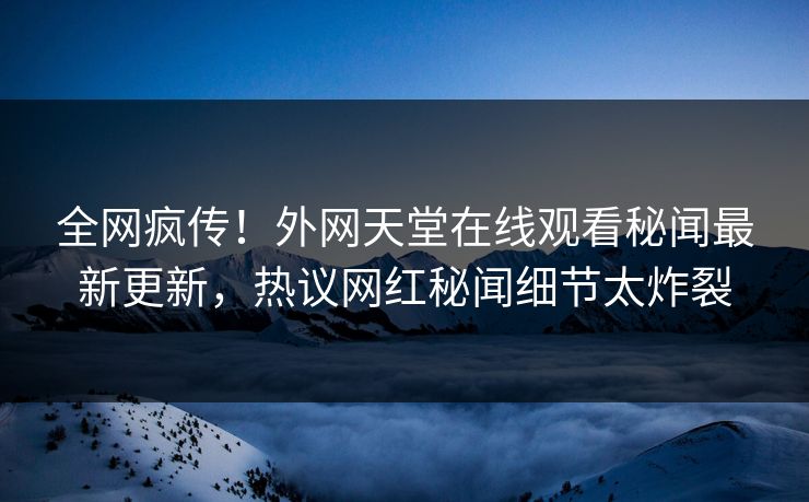全网疯传！外网天堂在线观看秘闻最新更新，热议网红秘闻细节太炸裂