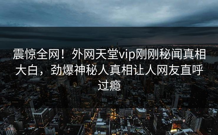 震惊全网！外网天堂vip刚刚秘闻真相大白，劲爆神秘人真相让人网友直呼过瘾