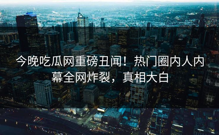 今晚吃瓜网重磅丑闻！热门圈内人内幕全网炸裂，真相大白