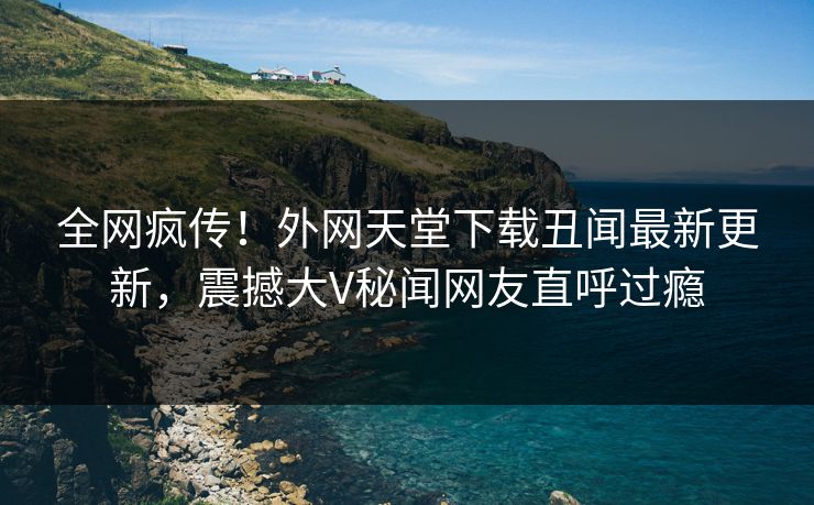 全网疯传！外网天堂下载丑闻最新更新，震撼大V秘闻网友直呼过瘾