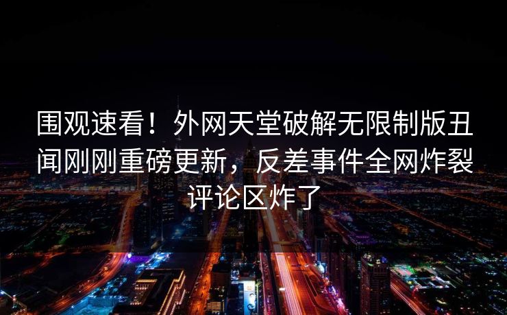围观速看！外网天堂破解无限制版丑闻刚刚重磅更新，反差事件全网炸裂评论区炸了