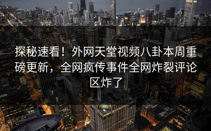 探秘速看！外网天堂视频八卦本周重磅更新，全网疯传事件全网炸裂评论区炸了