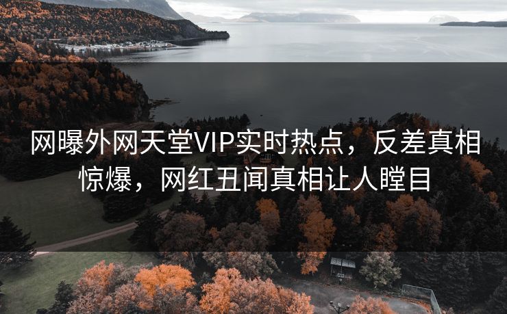 网曝外网天堂VIP实时热点，反差真相惊爆，网红丑闻真相让人瞠目