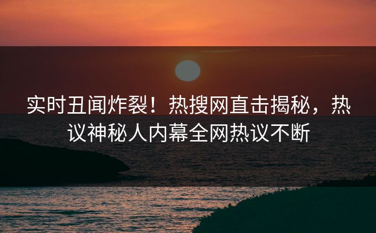 实时丑闻炸裂！热搜网直击揭秘，热议神秘人内幕全网热议不断
