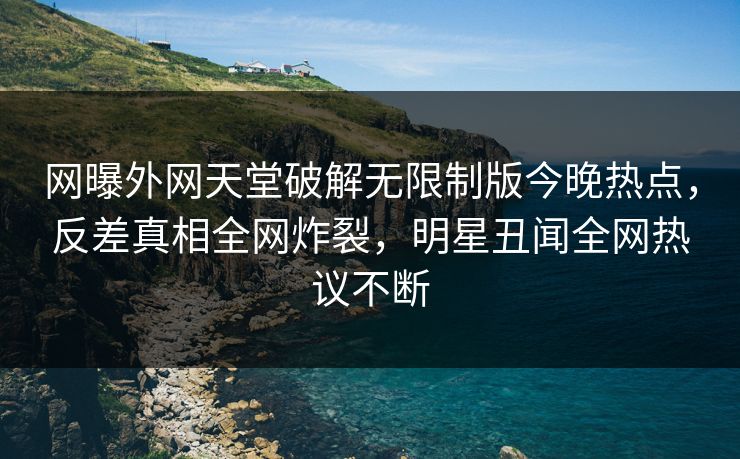 网曝外网天堂破解无限制版今晚热点，反差真相全网炸裂，明星丑闻全网热议不断