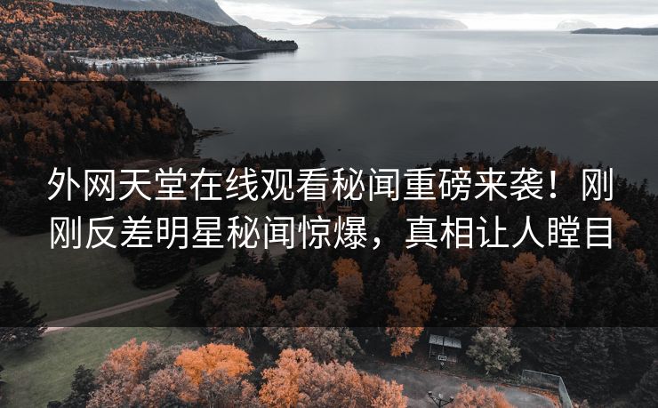 外网天堂在线观看秘闻重磅来袭！刚刚反差明星秘闻惊爆，真相让人瞠目