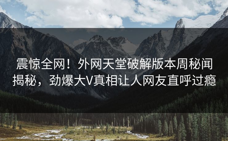 震惊全网！外网天堂破解版本周秘闻揭秘，劲爆大V真相让人网友直呼过瘾
