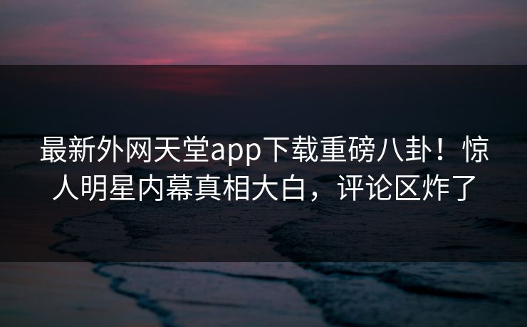 最新外网天堂app下载重磅八卦！惊人明星内幕真相大白，评论区炸了