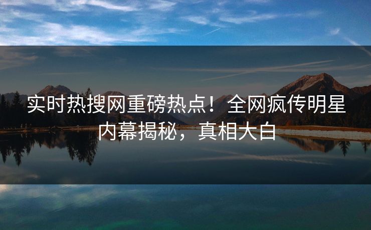 实时热搜网重磅热点！全网疯传明星内幕揭秘，真相大白