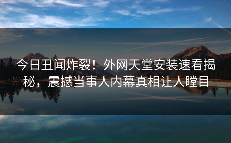 今日丑闻炸裂！外网天堂安装速看揭秘，震撼当事人内幕真相让人瞠目