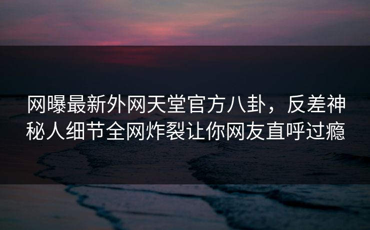 网曝最新外网天堂官方八卦，反差神秘人细节全网炸裂让你网友直呼过瘾