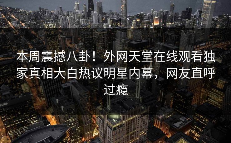 本周震撼八卦！外网天堂在线观看独家真相大白热议明星内幕，网友直呼过瘾