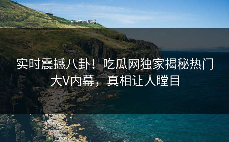 实时震撼八卦！吃瓜网独家揭秘热门大V内幕，真相让人瞠目