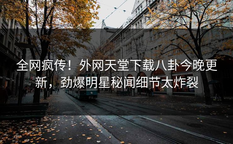 全网疯传！外网天堂下载八卦今晚更新，劲爆明星秘闻细节太炸裂