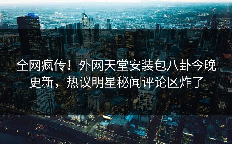 全网疯传！外网天堂安装包八卦今晚更新，热议明星秘闻评论区炸了