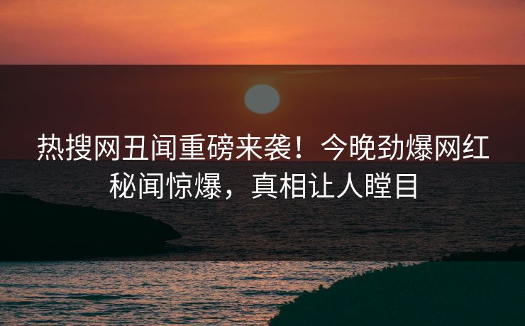热搜网丑闻重磅来袭！今晚劲爆网红秘闻惊爆，真相让人瞠目