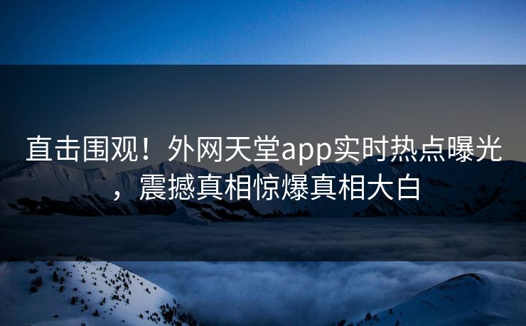 直击围观！外网天堂app实时热点曝光，震撼真相惊爆真相大白