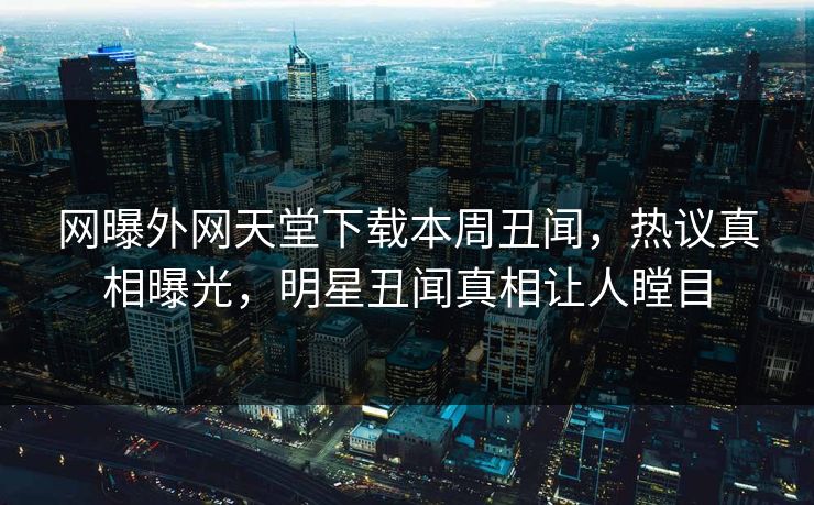 网曝外网天堂下载本周丑闻，热议真相曝光，明星丑闻真相让人瞠目