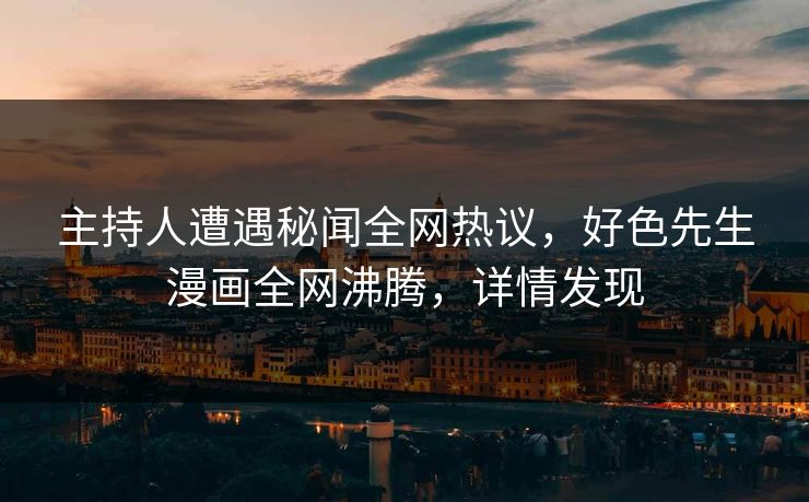 主持人遭遇秘闻全网热议，好色先生漫画全网沸腾，详情发现
