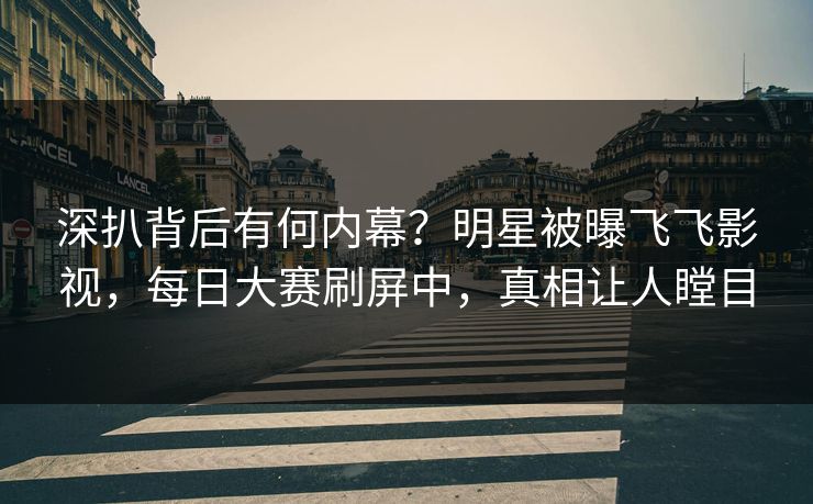 深扒背后有何内幕？明星被曝飞飞影视，每日大赛刷屏中，真相让人瞠目