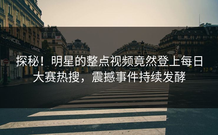 探秘！明星的整点视频竟然登上每日大赛热搜，震撼事件持续发酵