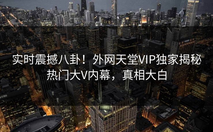 实时震撼八卦！外网天堂VIP独家揭秘热门大V内幕，真相大白