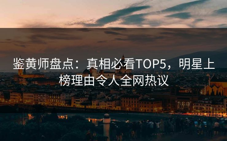 鉴黄师盘点：真相必看TOP5，明星上榜理由令人全网热议