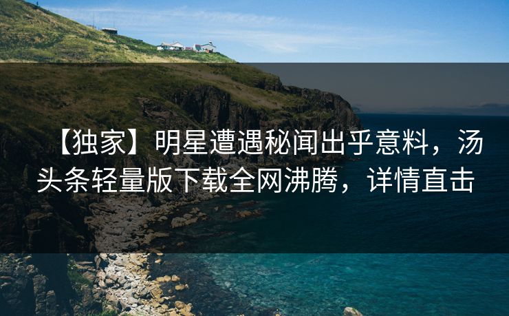 【独家】明星遭遇秘闻出乎意料，汤头条轻量版下载全网沸腾，详情直击