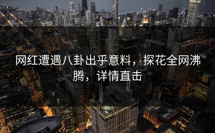 网红遭遇八卦出乎意料，探花全网沸腾，详情直击