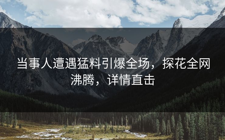 当事人遭遇猛料引爆全场，探花全网沸腾，详情直击
