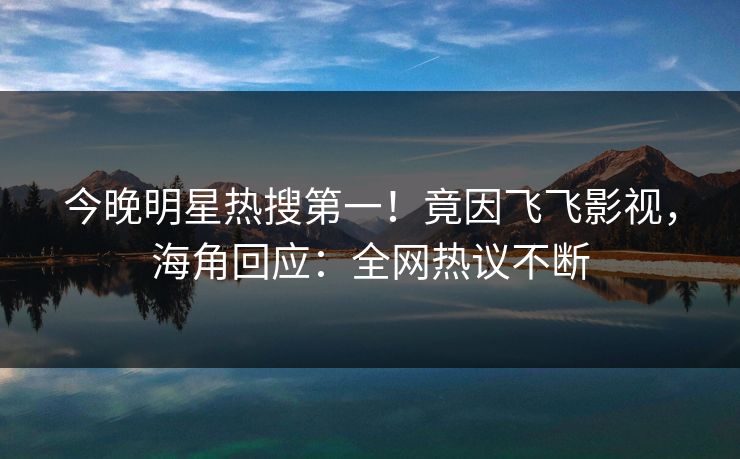 今晚明星热搜第一！竟因飞飞影视，海角回应：全网热议不断