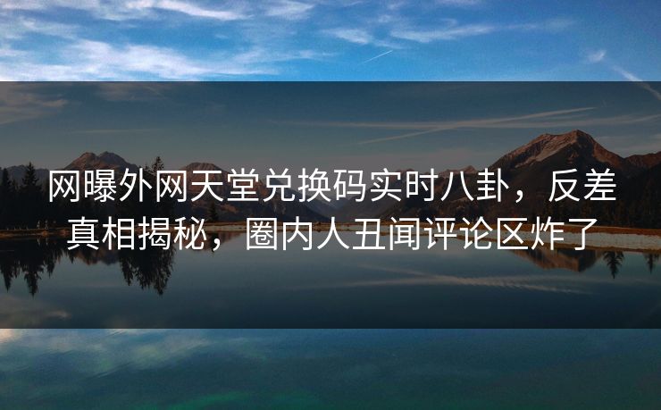 网曝外网天堂兑换码实时八卦，反差真相揭秘，圈内人丑闻评论区炸了