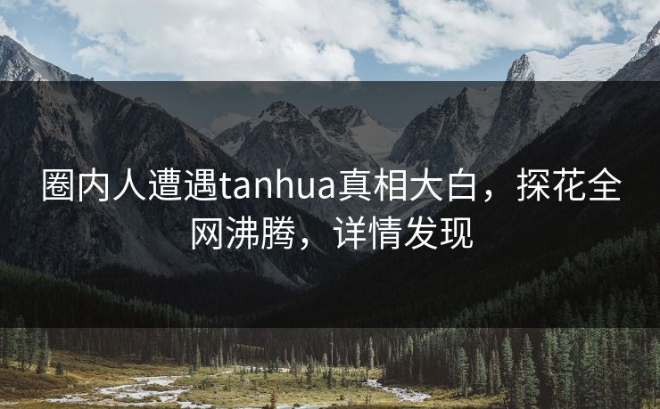 圈内人遭遇tanhua真相大白，探花全网沸腾，详情发现