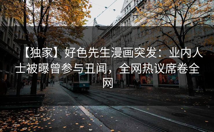 【独家】好色先生漫画突发：业内人士被曝曾参与丑闻，全网热议席卷全网