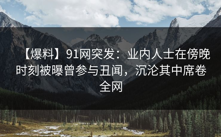 【爆料】91网突发：业内人士在傍晚时刻被曝曾参与丑闻，沉沦其中席卷全网