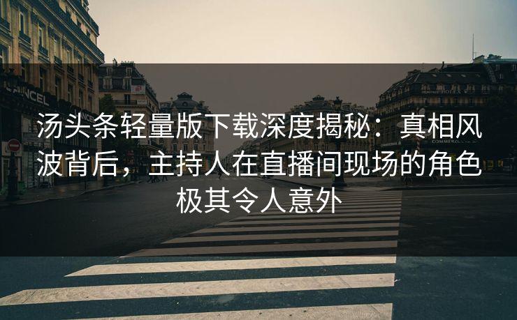 汤头条轻量版下载深度揭秘：真相风波背后，主持人在直播间现场的角色极其令人意外